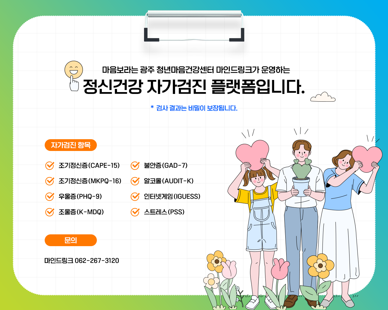 
			마음보라는 광주 청년마음건강센터 마인드링크가 운영하는 정신건강 자가검진 플랫폼입니다. 
			검사 결과는 비밀이 보장됩니다. 

			● 자가검진 항목
			- 조기정신증(CAPE-15)
			- 조기정신증(mKPQ-16)
			- 우울증(PHQ-9)
			- 조울증(K-MDQ)
			- 불안증(GAD-7)
			- 알코올(AUDIT-K)
			- 인터넷게임(IGUESS)
			- 스트레스(PSS)

			● 문의
			마인드링크 062-267-3120